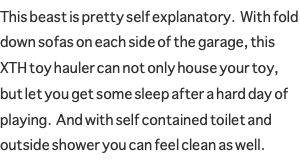 This beast is pretty self explanatory. With fold down sofas on each side of the garage, this XTH toy hauler can not only house your toy, but let you get some sleep after a hard day of playing. And with self contained toilet and outside shower you can feel clean as well.